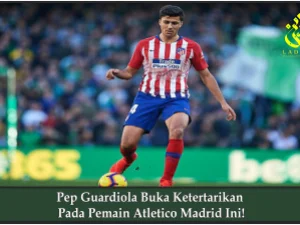 Pep Guardiola Buka Ketertarikan Pada Pemain Atletico Madrid Ini!
